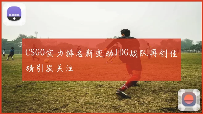 CSGO实力排名新变动JDG战队再创佳绩引发关注