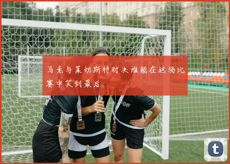 马竞与莱切斯特对决谁能在这场比赛中笑到最后
