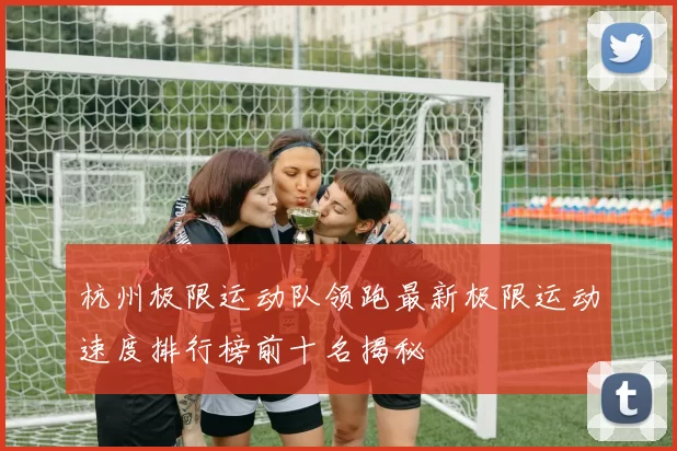 杭州极限运动队领跑最新极限运动速度排行榜前十名揭秘