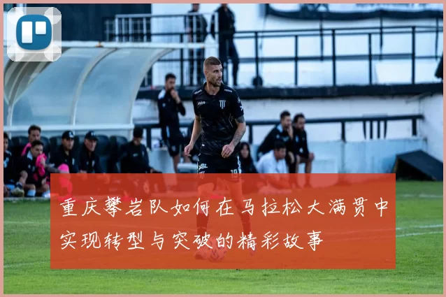 重庆攀岩队如何在马拉松大满贯中实现转型与突破的精彩故事