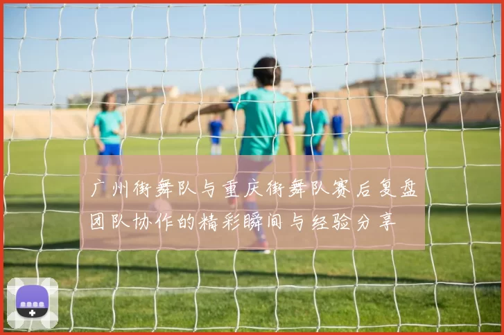 广州街舞队与重庆街舞队赛后复盘团队协作的精彩瞬间与经验分享