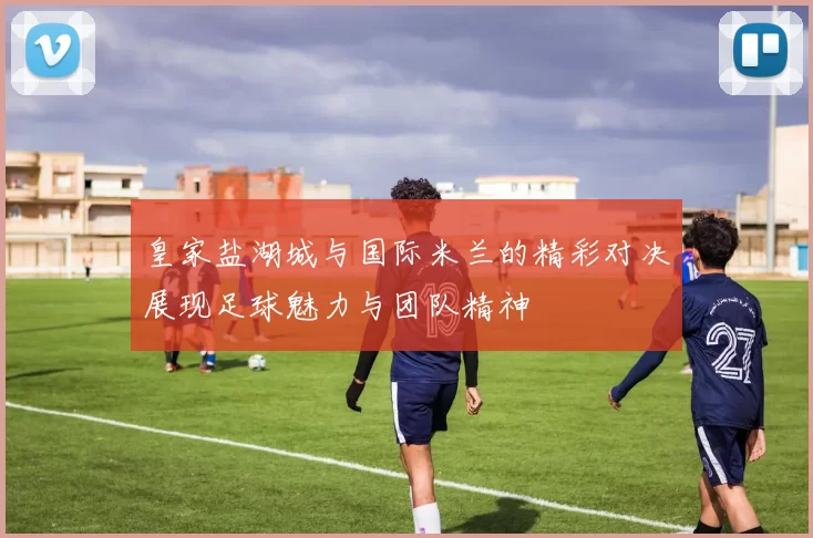 皇家盐湖城与国际米兰的精彩对决展现足球魅力与团队精神