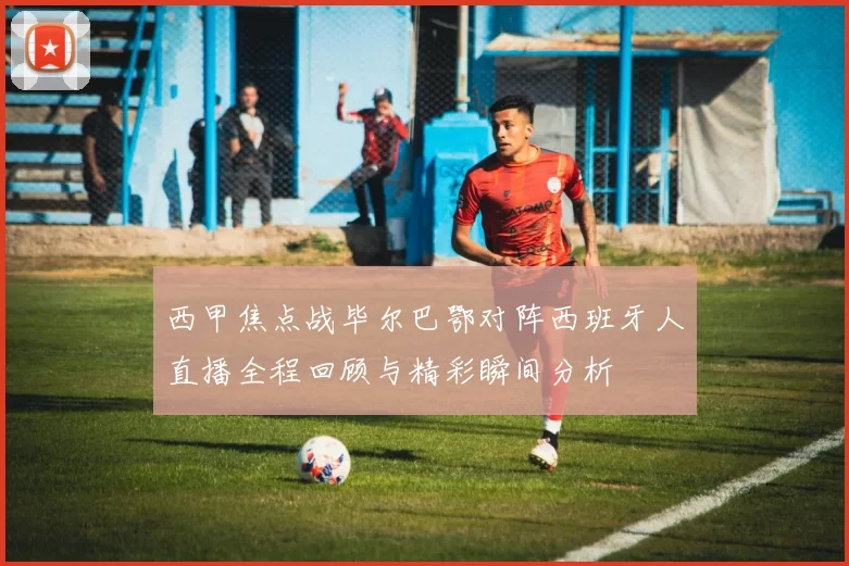 西甲焦点战毕尔巴鄂对阵西班牙人直播全程回顾与精彩瞬间分析