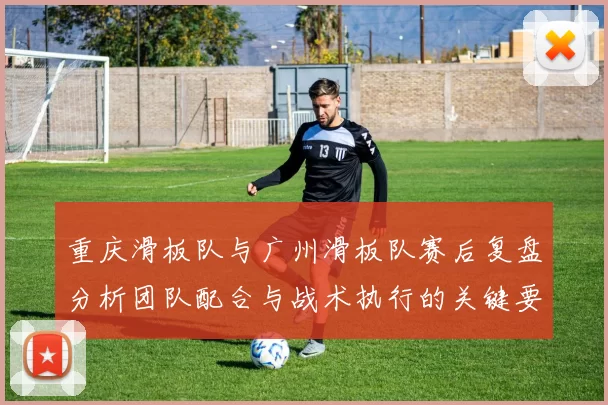 重庆滑板队与广州滑板队赛后复盘分析团队配合与战术执行的关键要素