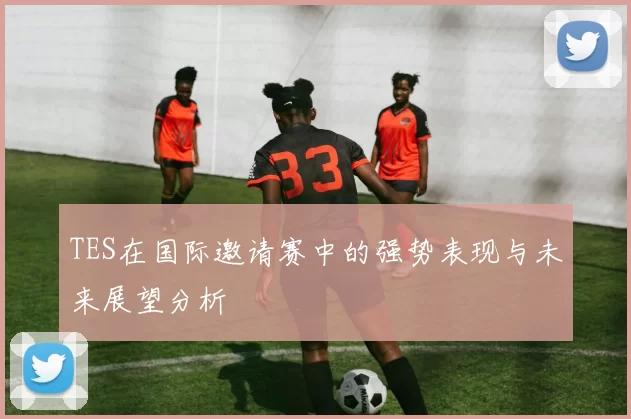 TES在国际邀请赛中的强势表现与未来展望分析
