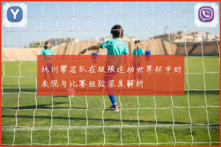 杭州攀岩队在极限运动世界杯中的表现与比赛经验深度解析
