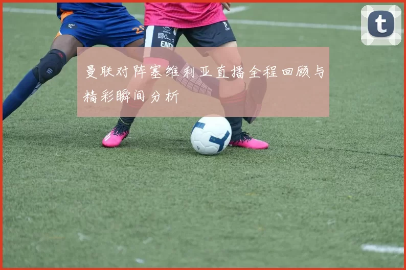 曼联对阵塞维利亚直播全程回顾与精彩瞬间分析
