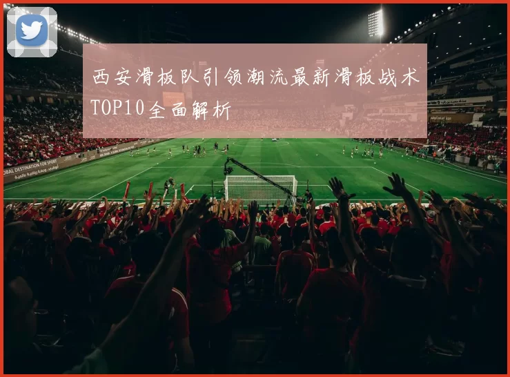 西安滑板队引领潮流最新滑板战术TOP10全面解析