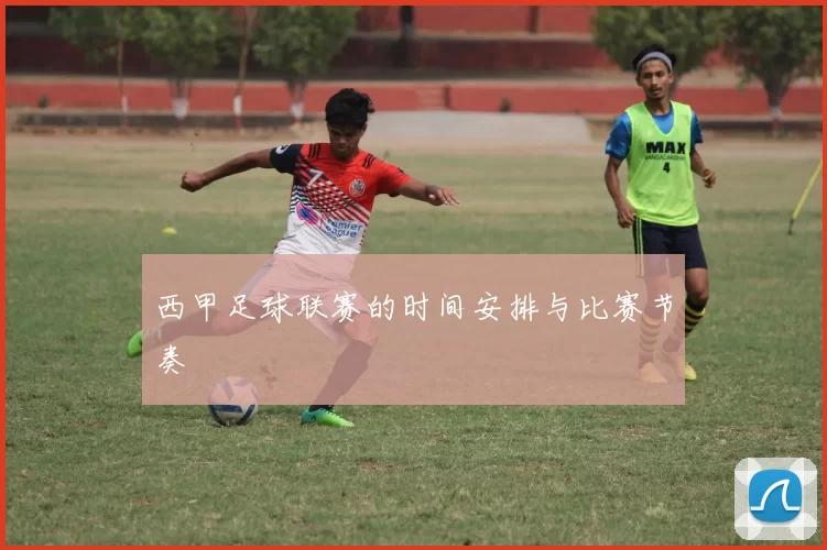 西甲足球联赛的时间安排与比赛节奏