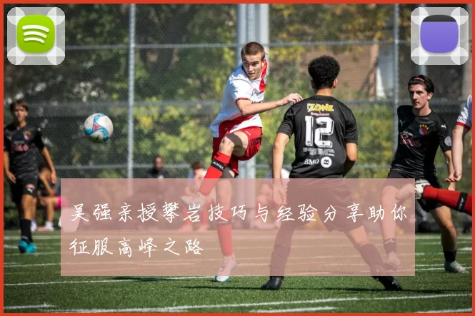 吴强亲授攀岩技巧与经验分享助你征服高峰之路