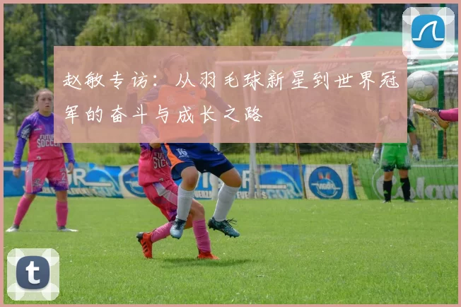 赵敏专访：从羽毛球新星到世界冠军的奋斗与成长之路