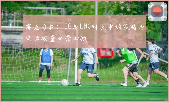 赛后分析：IG与LNG对决中的策略与实力较量全景回顾