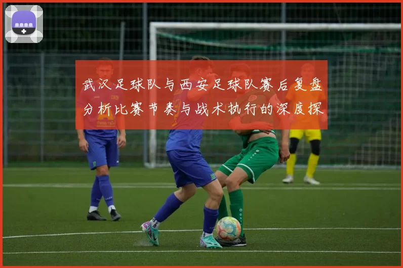 武汉足球队与西安足球队赛后复盘分析比赛节奏与战术执行的深度探讨