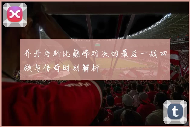 乔丹与科比巅峰对决的最后一战回顾与传奇时刻解析