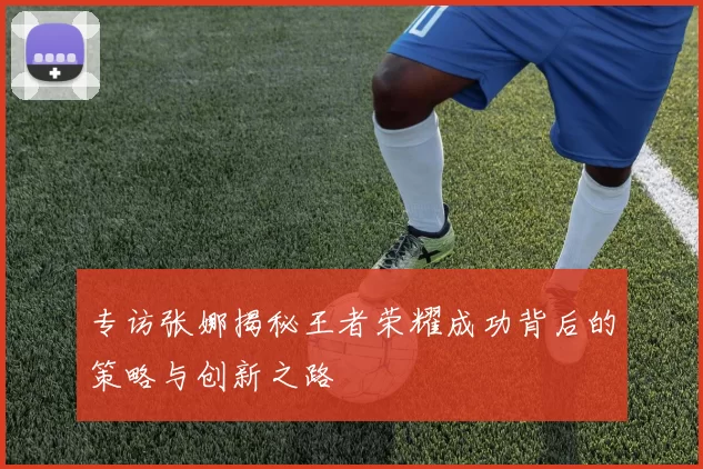 专访张娜揭秘王者荣耀成功背后的策略与创新之路
