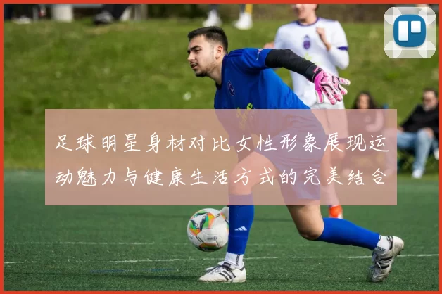 足球明星身材对比女性形象展现运动魅力与健康生活方式的完美结合